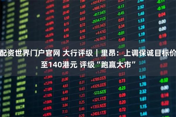配资世界门户官网 大行评级|里昂:上调保诚目标价至140港元 评级“跑赢大市”