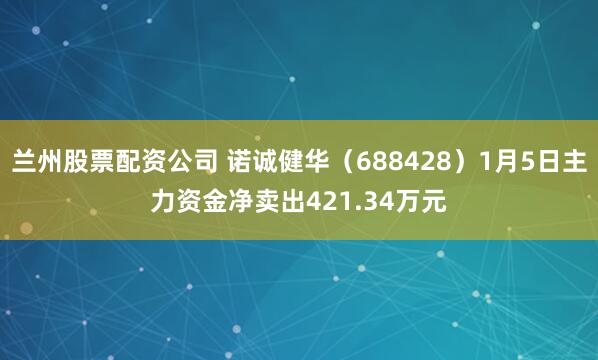 兰州股票配资公司 诺诚健华（688428）1月5日主力资金净卖出421.34万元