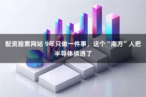 配资股票网站 9年只做一件事，这个“南方”人把半导体搞透了
