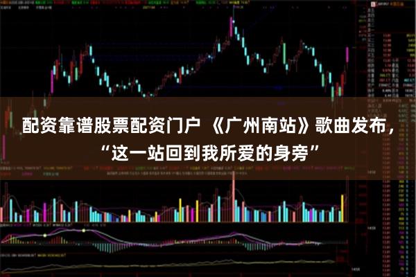 配资靠谱股票配资门户 《广州南站》歌曲发布,“这一站回到我所爱的身旁”