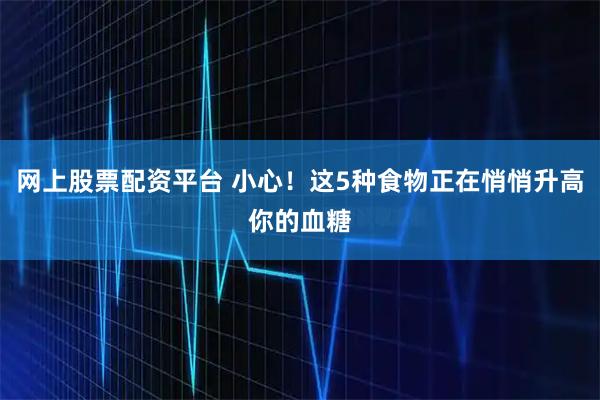 网上股票配资平台 小心！这5种食物正在悄悄升高你的血糖