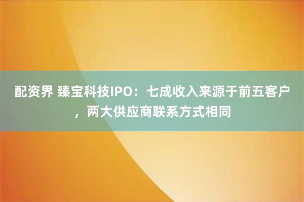 配资界 臻宝科技IPO:七成收入来源于前五客户,两大供应商联系方式相同