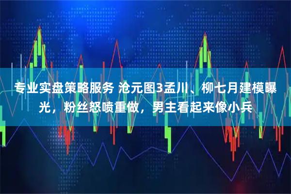 专业实盘策略服务 沧元图3孟川、柳七月建模曝光,粉丝怒喷重做,男主看起来像小兵