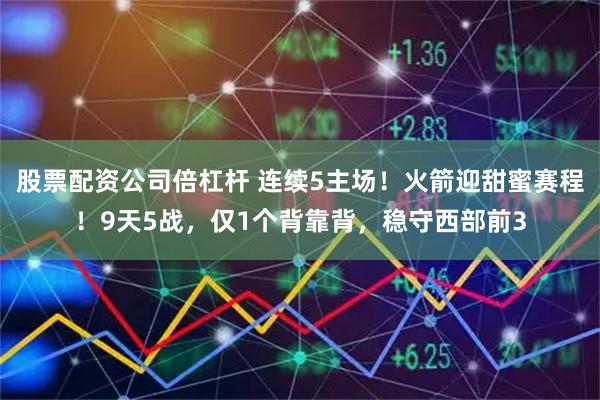 股票配资公司倍杠杆 连续5主场！火箭迎甜蜜赛程！9天5战，仅1个背靠背，稳守西部前3