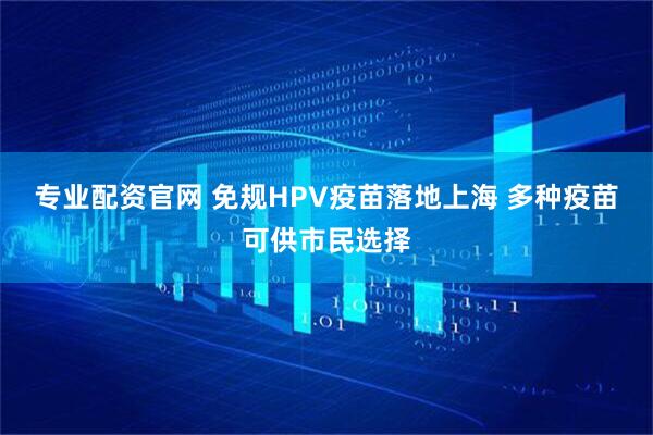 专业配资官网 免规HPV疫苗落地上海 多种疫苗可供市民选择