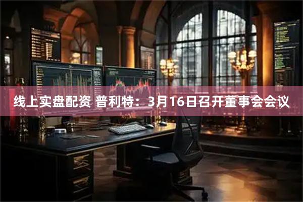 线上实盘配资 普利特:3月16日召开董事会会议