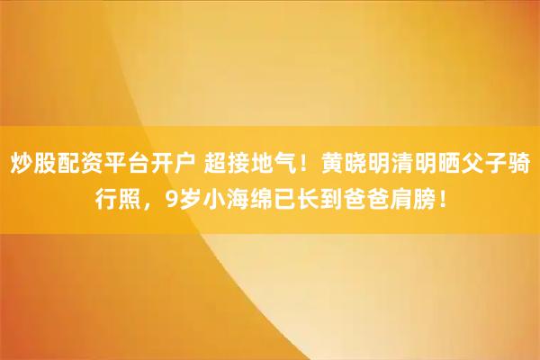 炒股配资平台开户 超接地气！黄晓明清明晒父子骑行照，9岁小海绵已长到爸爸肩膀！