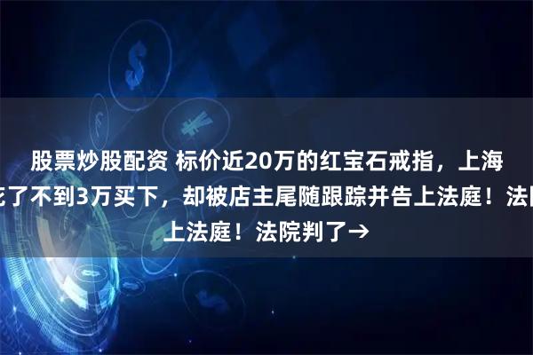 股票炒股配资 标价近20万的红宝石戒指，上海老夫妻花了不到3万买下，却被店主尾随跟踪并告上法庭！法院判了→