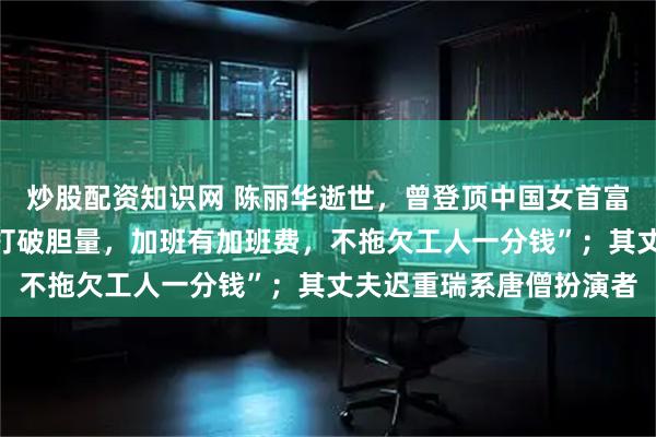 炒股配资知识网 陈丽华逝世，曾登顶中国女首富；谈女性创业，称“要打破胆量，加班有加班费，不拖欠工人一分钱”；其丈夫迟重瑞系唐僧扮演者