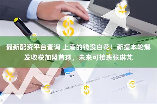最新配资平台查询 上港的钱没白花！新援本轮爆发收获加盟首球，未来可接班张琳芃